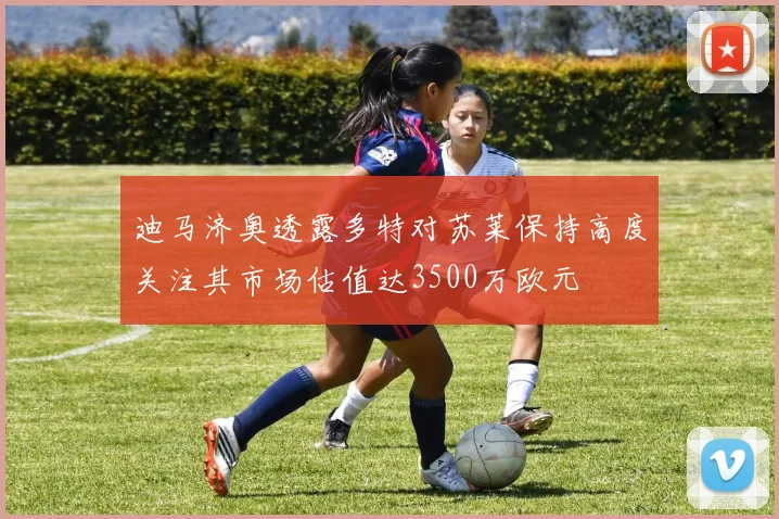 迪马济奥透露多特对苏莱保持高度关注其市场估值达3500万欧元