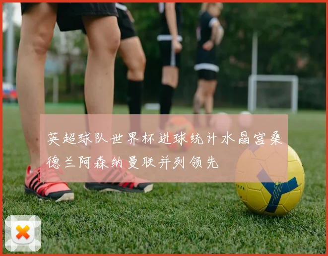 英超球队世界杯进球统计水晶宫桑德兰阿森纳曼联并列领先