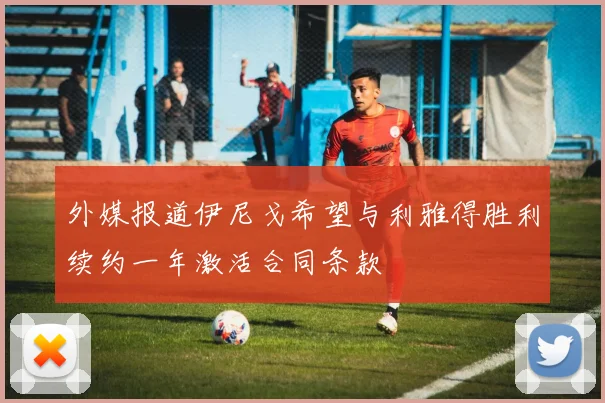 外媒报道伊尼戈希望与利雅得胜利续约一年激活合同条款