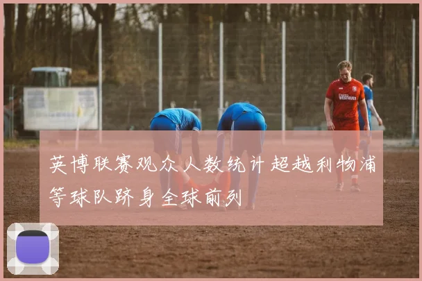 英博联赛观众人数统计超越利物浦等球队跻身全球前列