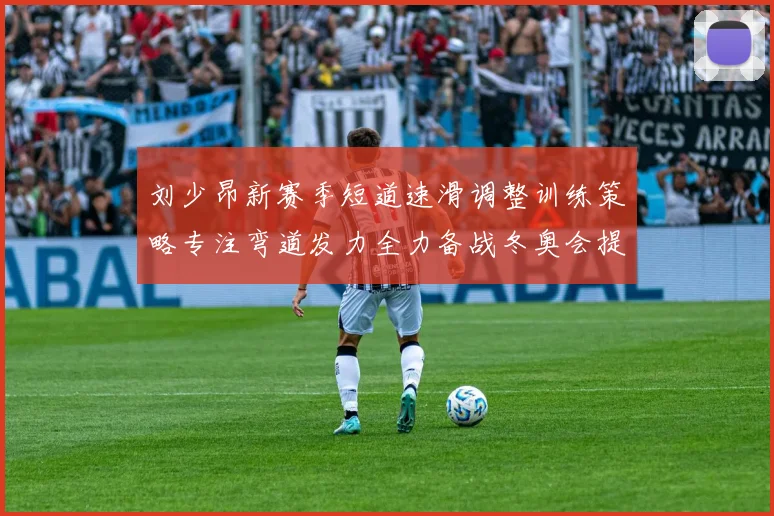 刘少昂新赛季短道速滑调整训练策略专注弯道发力全力备战冬奥会提升速度