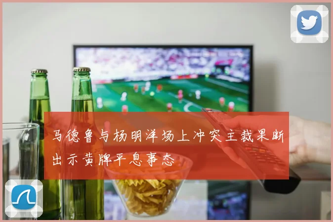 马德鲁与杨明洋场上冲突主裁果断出示黄牌平息事态
