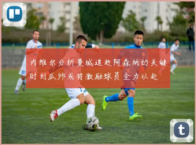 内维尔分析曼城追赶阿森纳的关键时刻瓜帅或将激励球员全力以赴