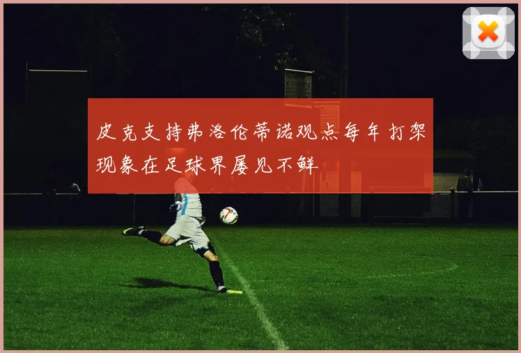 皮克支持弗洛伦蒂诺观点每年打架现象在足球界屡见不鲜