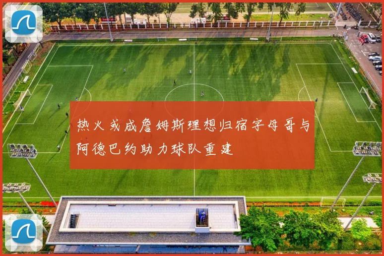 热火或成詹姆斯理想归宿字母哥与阿德巴约助力球队重建