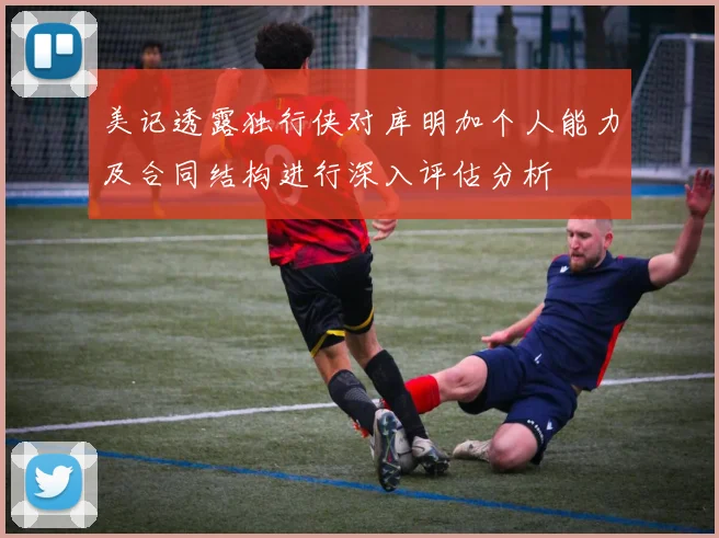 美记透露独行侠对库明加个人能力及合同结构进行深入评估分析