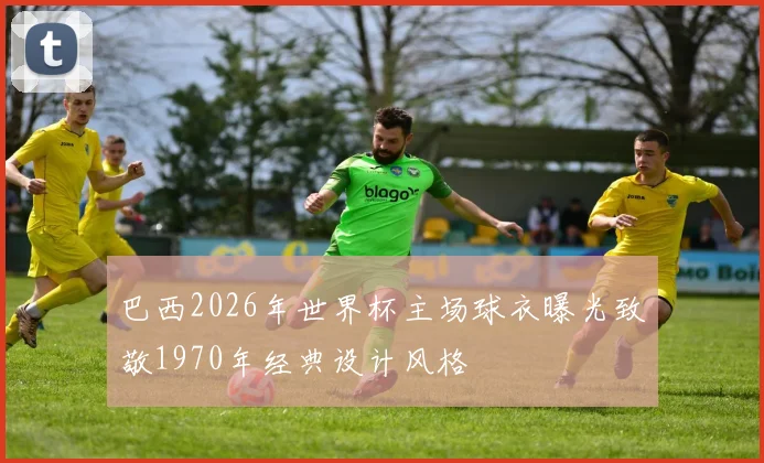 巴西2026年世界杯主场球衣曝光致敬1970年经典设计风格