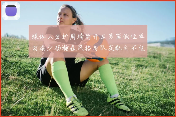 媒体人分析周琦离开后男篮低位单打减少杨瀚森风格与队友配合不佳