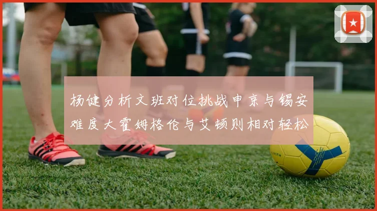 杨健分析文班对位挑战申京与锡安难度大霍姆格伦与艾顿则相对轻松