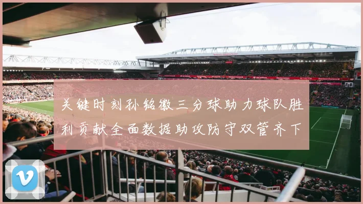 关键时刻孙铭徽三分球助力球队胜利贡献全面数据助攻防守双管齐下