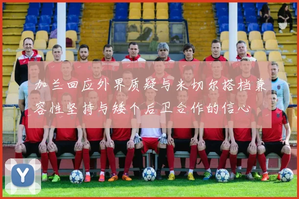 加兰回应外界质疑与米切尔搭档兼容性坚持与矮个后卫合作的信心