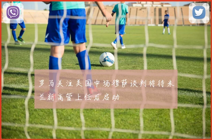 罗马关注美国中场穆萨谈判将待米兰新高管上任后启动