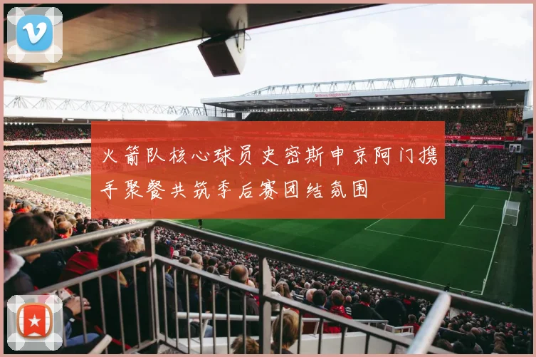 火箭队核心球员史密斯申京阿门携手聚餐共筑季后赛团结氛围