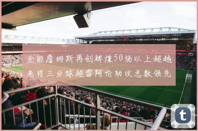 全能詹姆斯再创辉煌50场以上超越老将三分球超雷阿伦助攻总数领先隆多