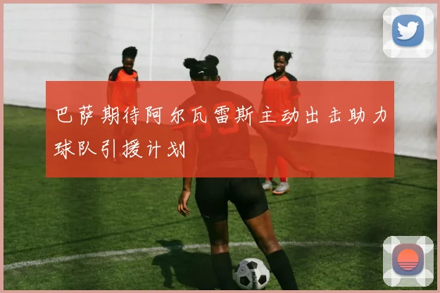 巴萨期待阿尔瓦雷斯主动出击助力球队引援计划