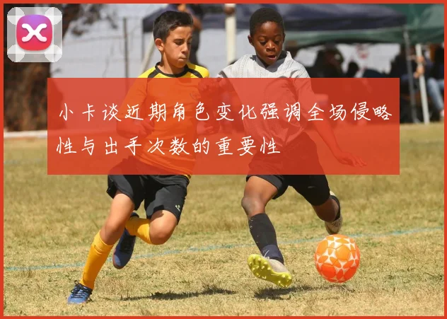 小卡谈近期角色变化强调全场侵略性与出手次数的重要性