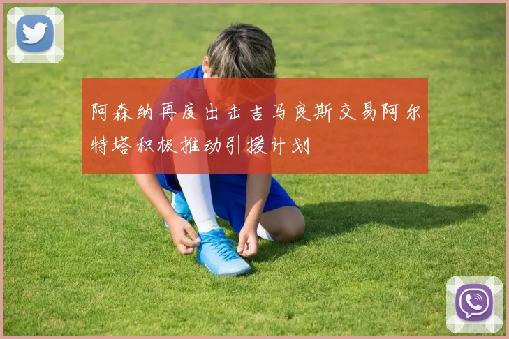 阿森纳再度出击吉马良斯交易阿尔特塔积极推动引援计划
