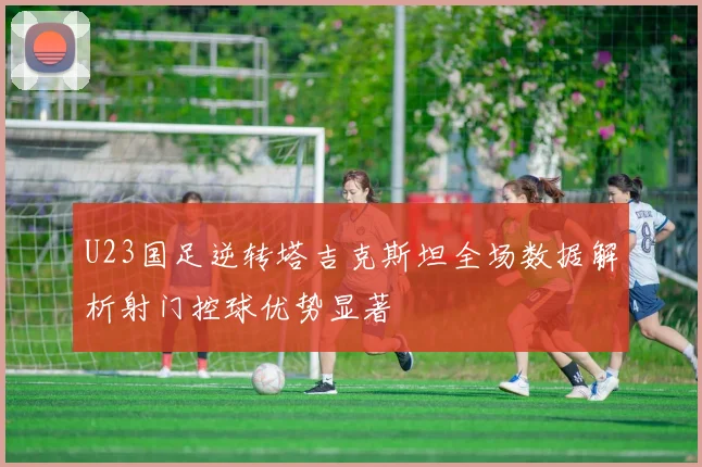 U23国足逆转塔吉克斯坦全场数据解析射门控球优势显著