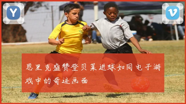 恩里克盛赞登贝莱进球如同电子游戏中的奇迹画面