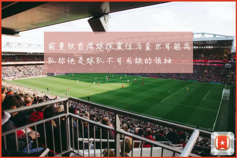 前曼联首席球探震惊马奎尔可能离队称他是球队不可或缺的领袖