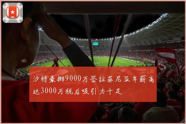 沙特豪掷9000万签拉菲尼亚年薪高达3000万税后吸引力十足