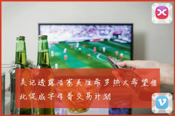 美记透露活塞关注希罗热火希望借此促成字母哥交易计划
