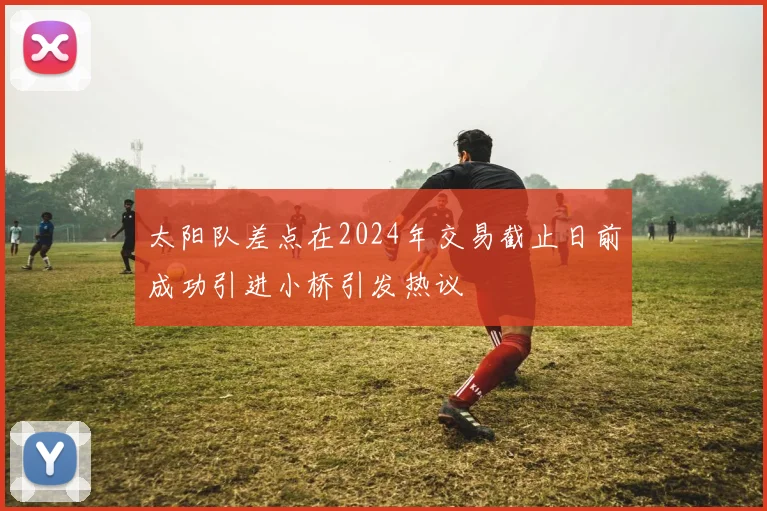 太阳队差点在2024年交易截止日前成功引进小桥引发热议