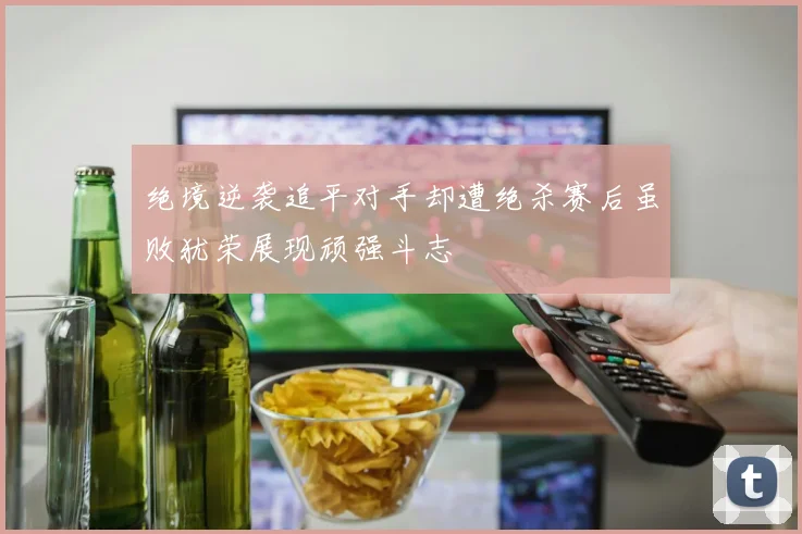 绝境逆袭追平对手却遭绝杀赛后虽败犹荣展现顽强斗志
